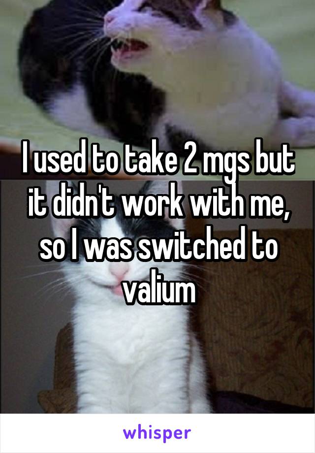 I used to take 2 mgs but it didn't work with me, so I was switched to valium