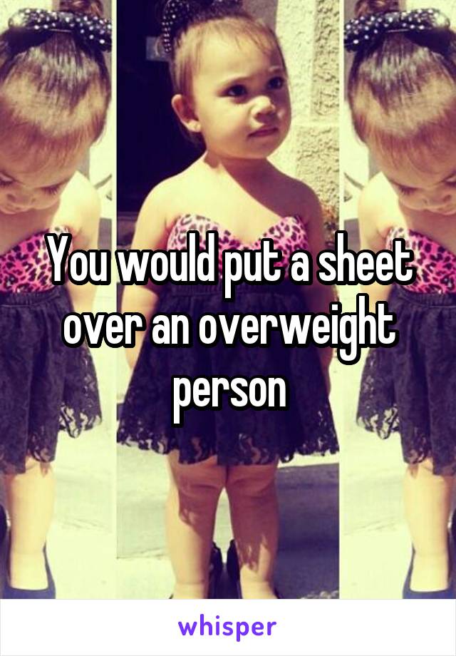 You would put a sheet over an overweight person