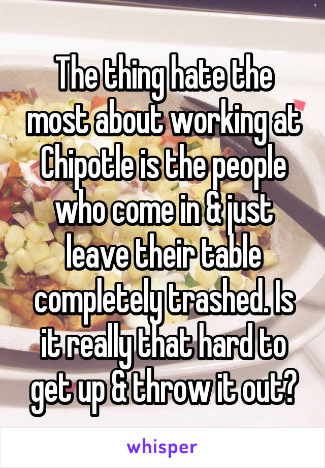 The thing hate the most about working at Chipotle is the people who come in & just leave their table completely trashed. Is it really that hard to get up & throw it out?