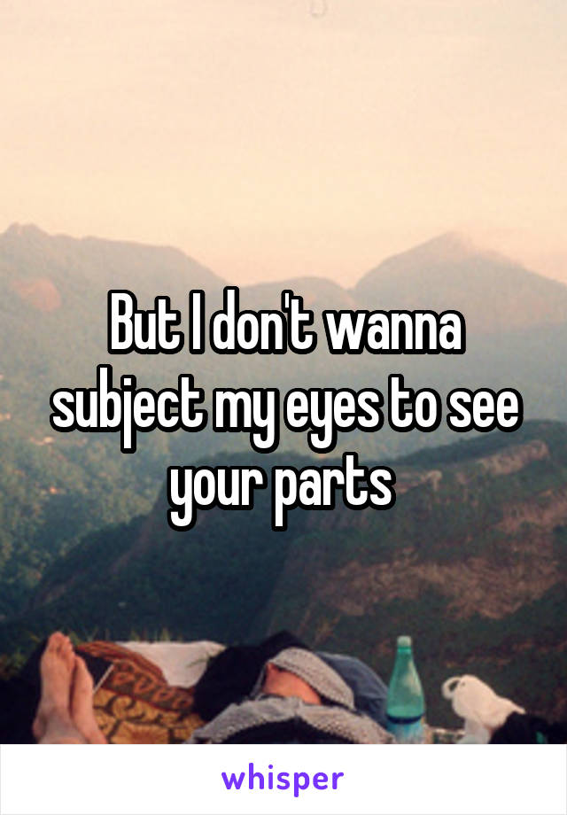 But I don't wanna subject my eyes to see your parts 