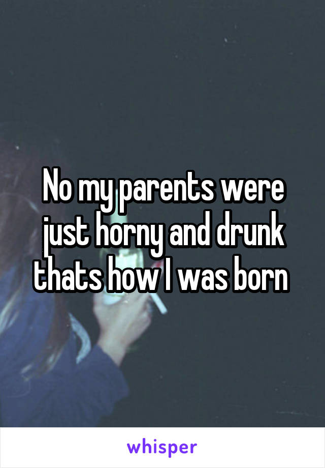 No my parents were just horny and drunk thats how I was born 