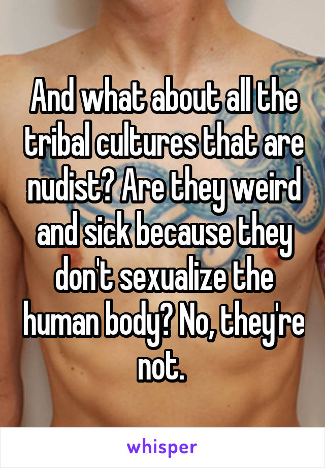 And what about all the tribal cultures that are nudist? Are they weird and sick because they don't sexualize the human body? No, they're not. 