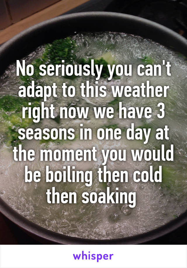 No seriously you can't adapt to this weather right now we have 3 seasons in one day at the moment you would be boiling then cold then soaking 