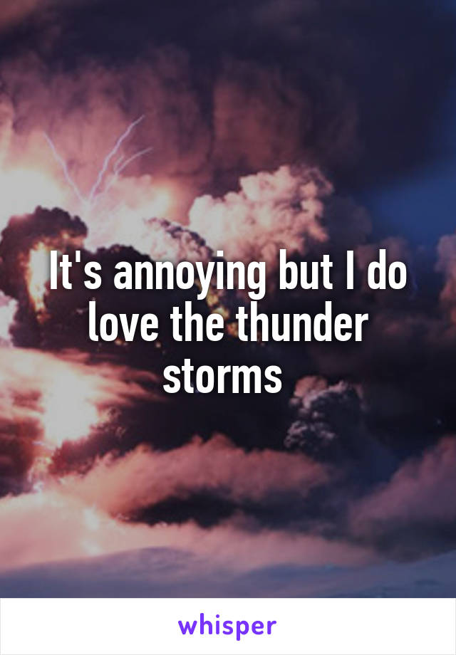 It's annoying but I do love the thunder storms 