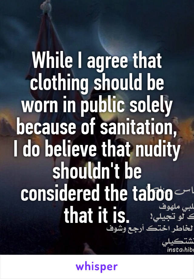 While I agree that clothing should be worn in public solely because of sanitation, I do believe that nudity shouldn't be considered the taboo that it is.