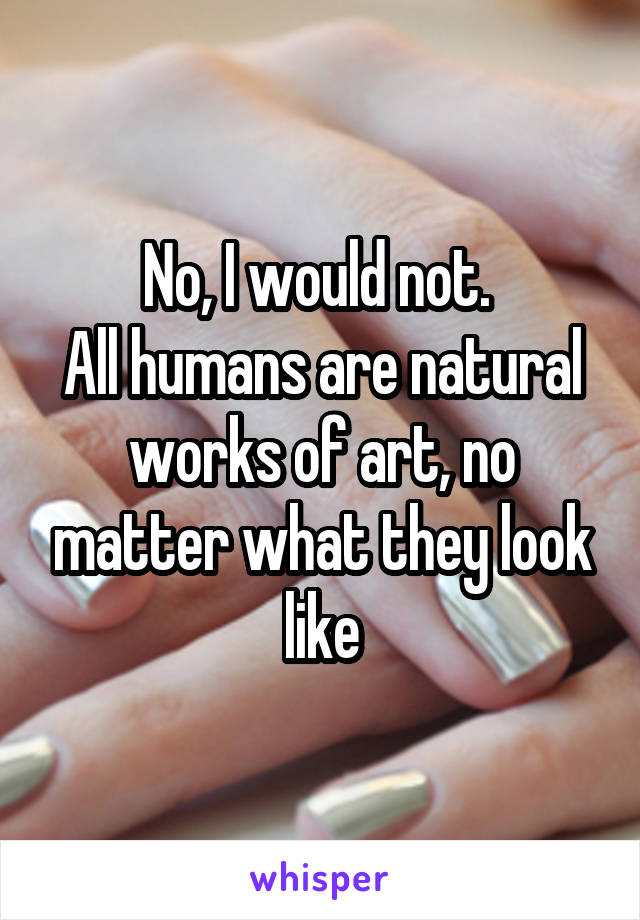 No, I would not. 
All humans are natural works of art, no matter what they look like