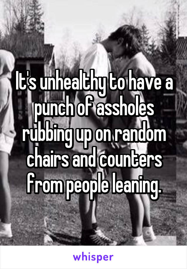 It's unhealthy to have a punch of assholes rubbing up on random chairs and counters from people leaning.