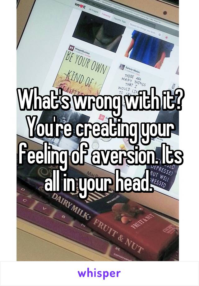 What's wrong with it? You're creating your feeling of aversion. Its all in your head. 