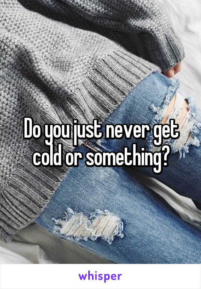 Do you just never get cold or something?