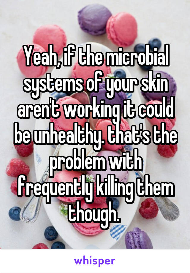 Yeah, if the microbial systems of your skin aren't working it could be unhealthy. that's the problem with frequently killing them though. 