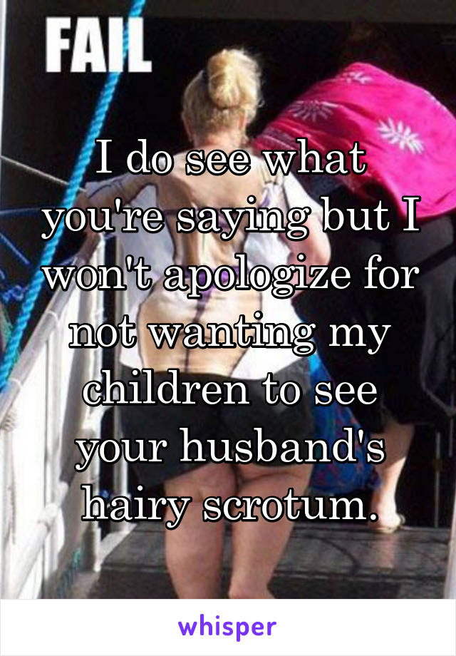 I do see what you're saying but I won't apologize for not wanting my children to see your husband's hairy scrotum.