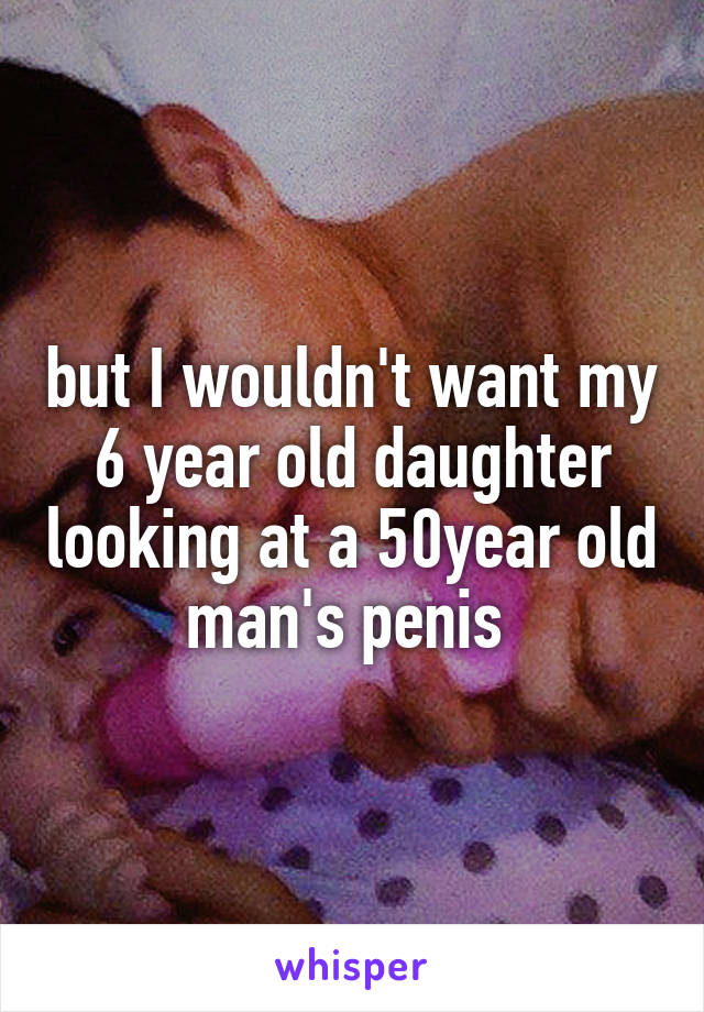 but I wouldn't want my 6 year old daughter looking at a 50year old man's penis 