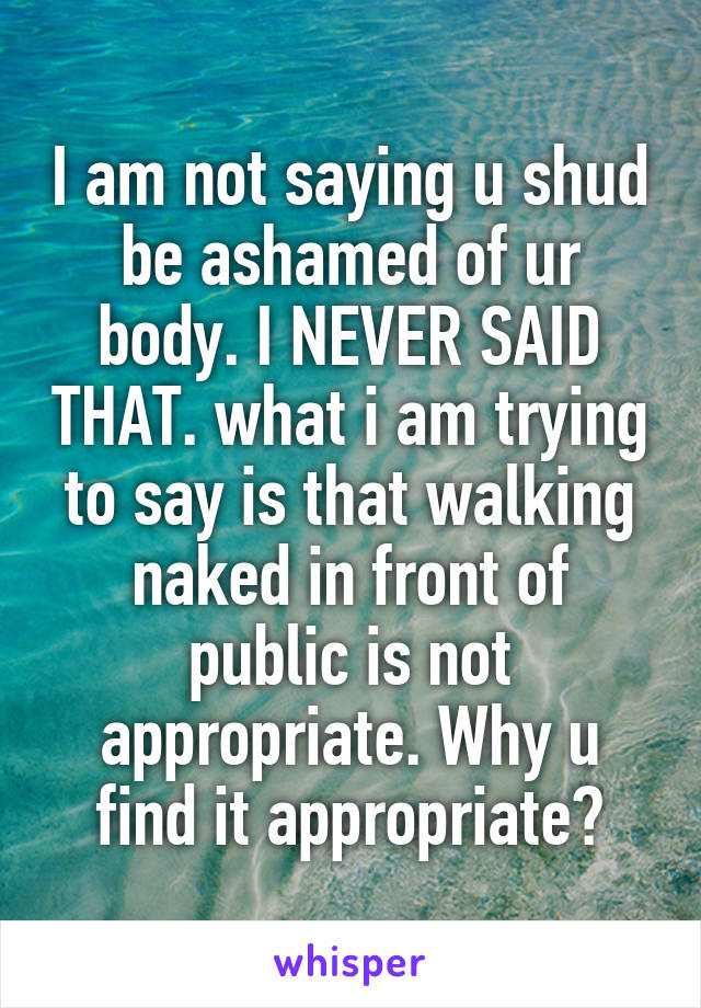 I am not saying u shud be ashamed of ur body. I NEVER SAID THAT. what i am trying to say is that walking naked in front of public is not appropriate. Why u find it appropriate?