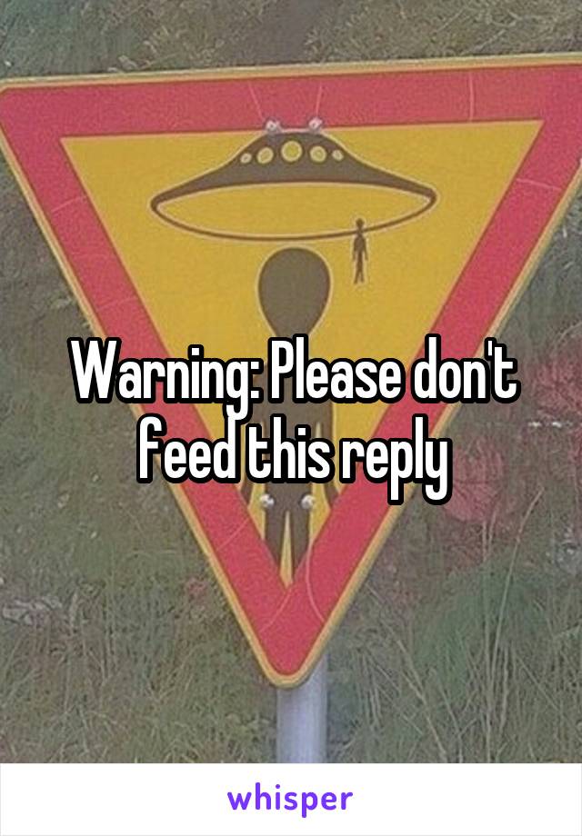 Warning: Please don't feed this reply