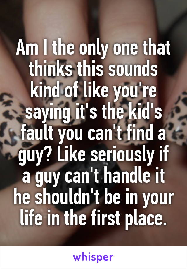 Am I the only one that thinks this sounds kind of like you're saying it's the kid's fault you can't find a guy? Like seriously if a guy can't handle it he shouldn't be in your life in the first place.