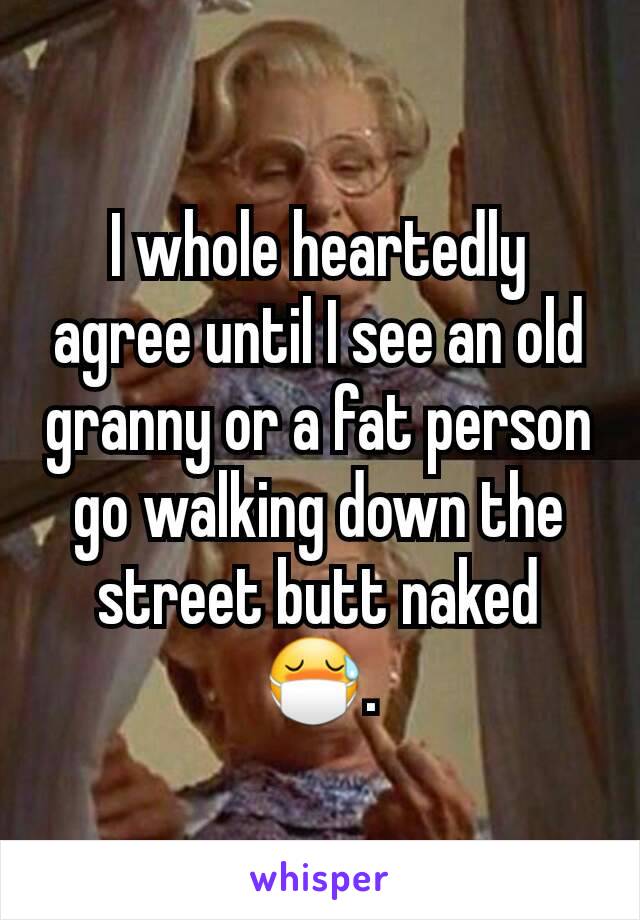 I whole heartedly agree until I see an old granny or a fat person go walking down the street butt naked 😷.