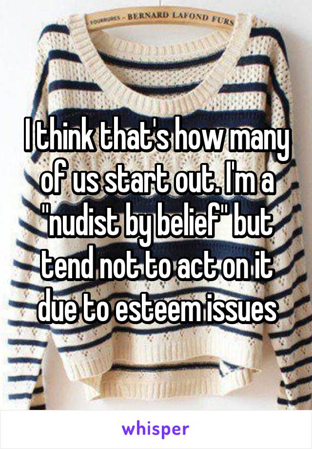 I think that's how many of us start out. I'm a "nudist by belief" but tend not to act on it due to esteem issues