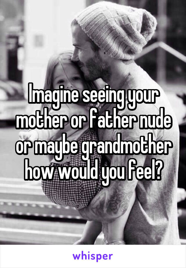 Imagine seeing your mother or father nude or maybe grandmother how would you feel?