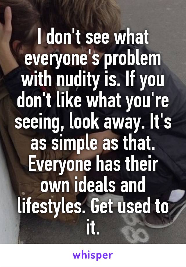 I don't see what everyone's problem with nudity is. If you don't like what you're seeing, look away. It's as simple as that. Everyone has their own ideals and lifestyles. Get used to it.