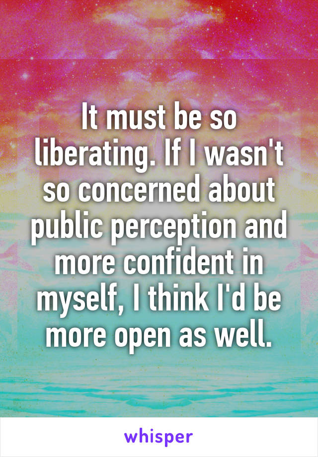 It must be so liberating. If I wasn't so concerned about public perception and more confident in myself, I think I'd be more open as well.