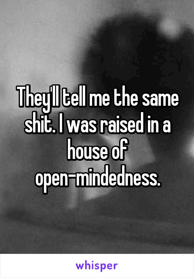 They'll tell me the same shit. I was raised in a house of open-mindedness.