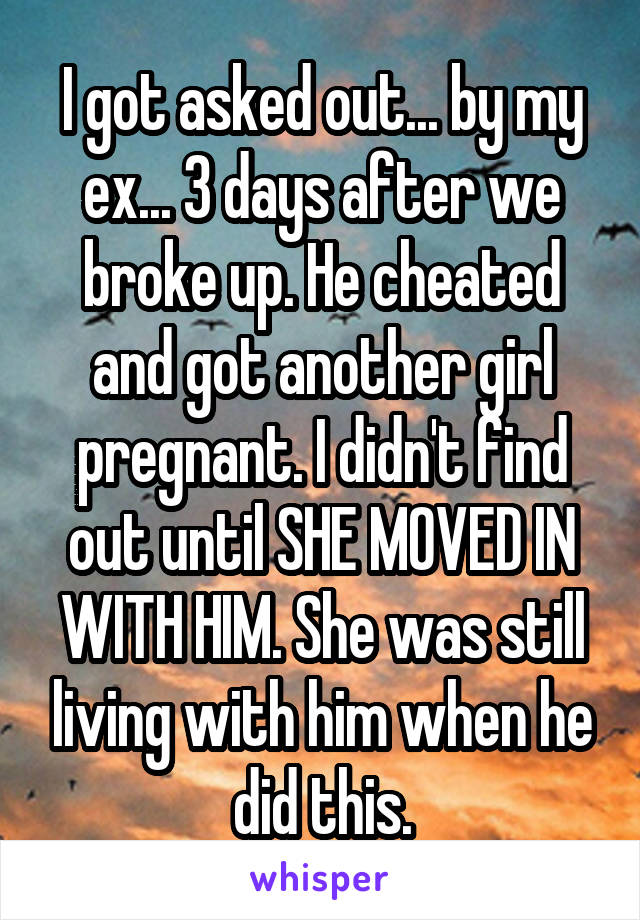 I got asked out... by my ex... 3 days after we broke up. He cheated and got another girl pregnant. I didn't find out until SHE MOVED IN WITH HIM. She was still living with him when he did this.