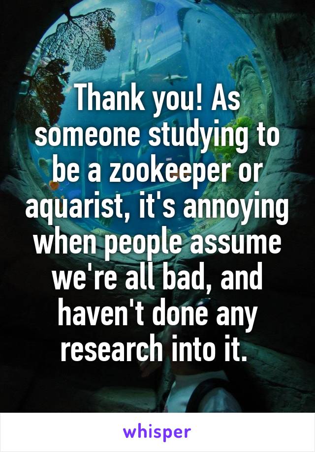 Thank you! As someone studying to be a zookeeper or aquarist, it's annoying when people assume we're all bad, and haven't done any research into it. 