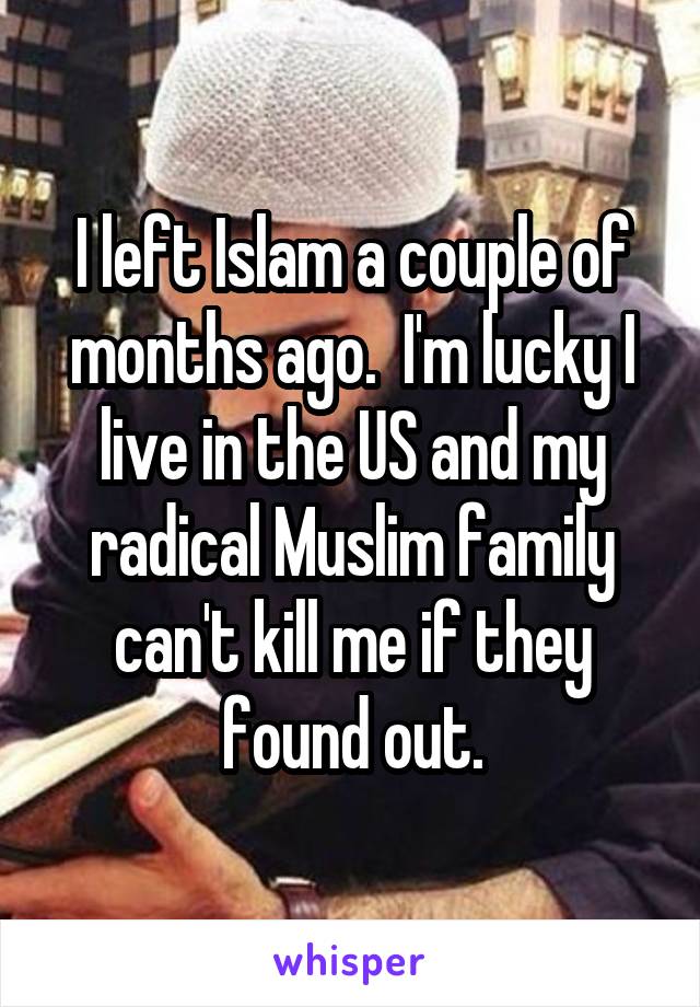 I left Islam a couple of months ago.  I'm lucky I live in the US and my radical Muslim family can't kill me if they found out.