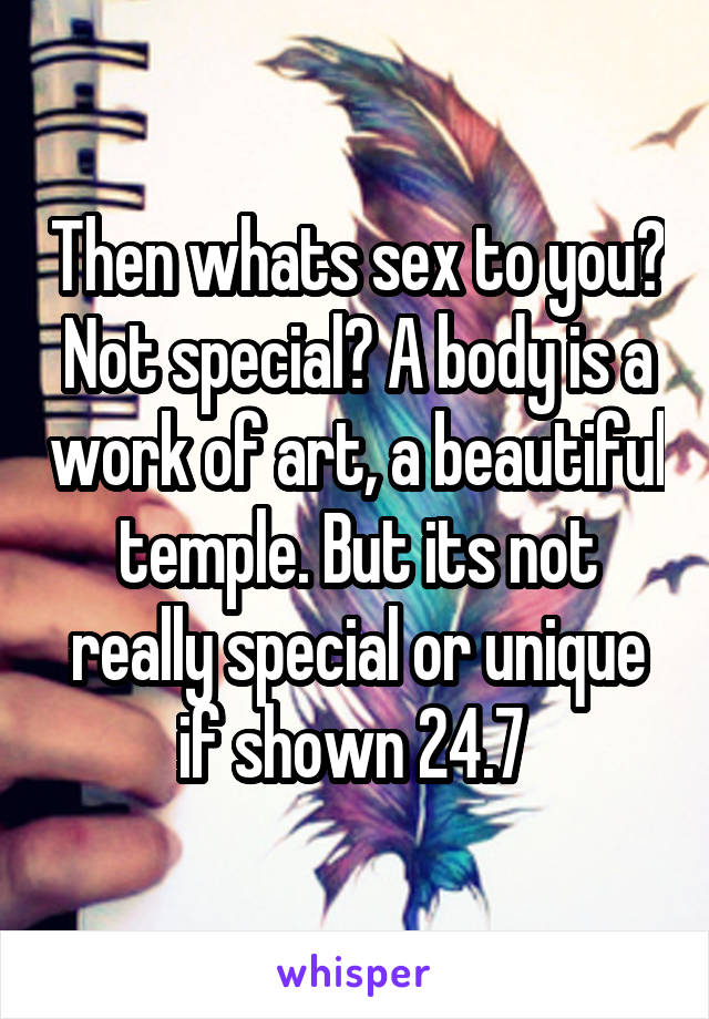 Then whats sex to you? Not special? A body is a work of art, a beautiful temple. But its not really special or unique if shown 24.7 