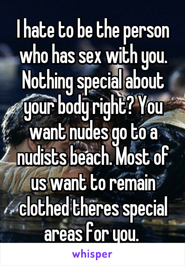 I hate to be the person who has sex with you. Nothing special about your body right? You want nudes go to a nudists beach. Most of us want to remain clothed theres special areas for you. 