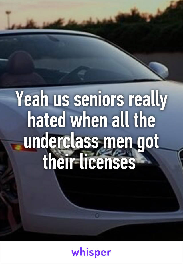 Yeah us seniors really hated when all the underclass men got their licenses 