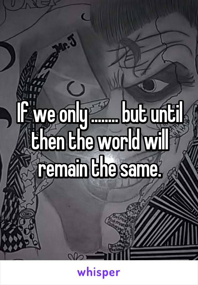 If we only ........ but until then the world will remain the same.