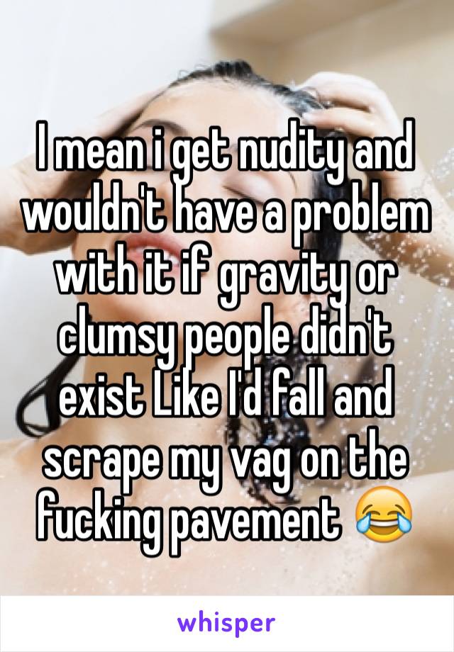 I mean i get nudity and wouldn't have a problem with it if gravity or clumsy people didn't exist Like I'd fall and scrape my vag on the fucking pavement 😂