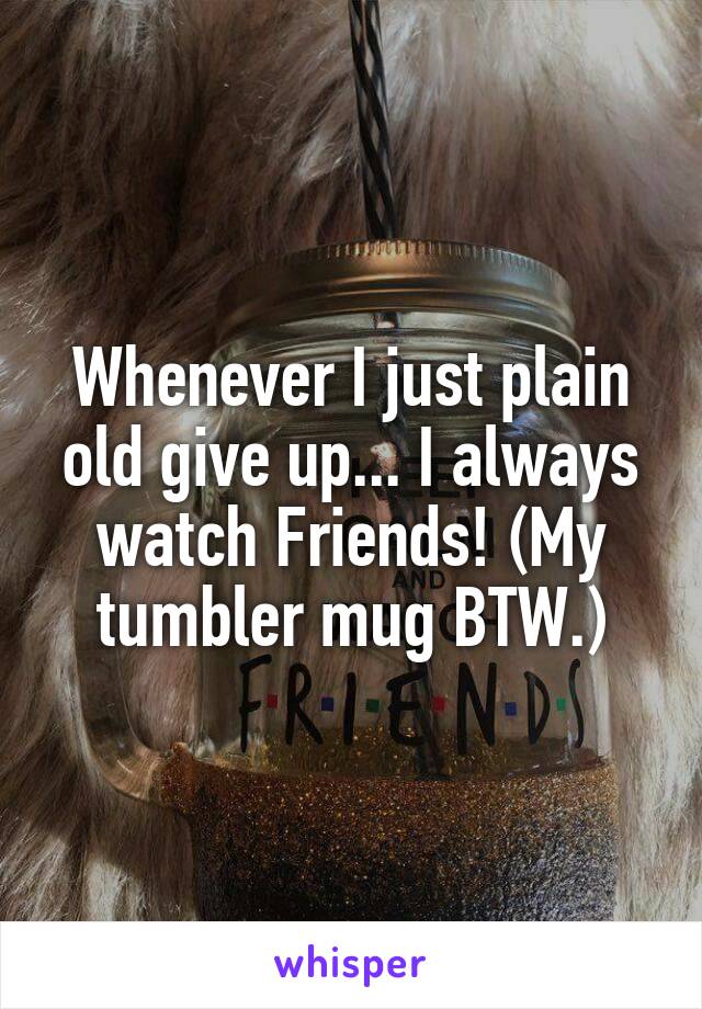 Whenever I just plain old give up... I always watch Friends! (My tumbler mug BTW.)