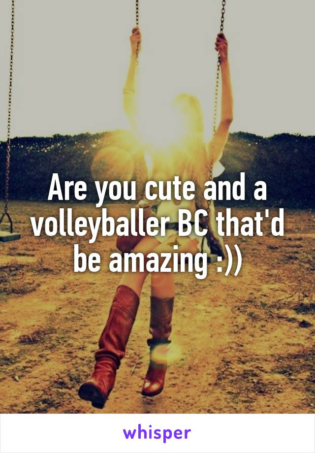 Are you cute and a volleyballer BC that'd be amazing :))