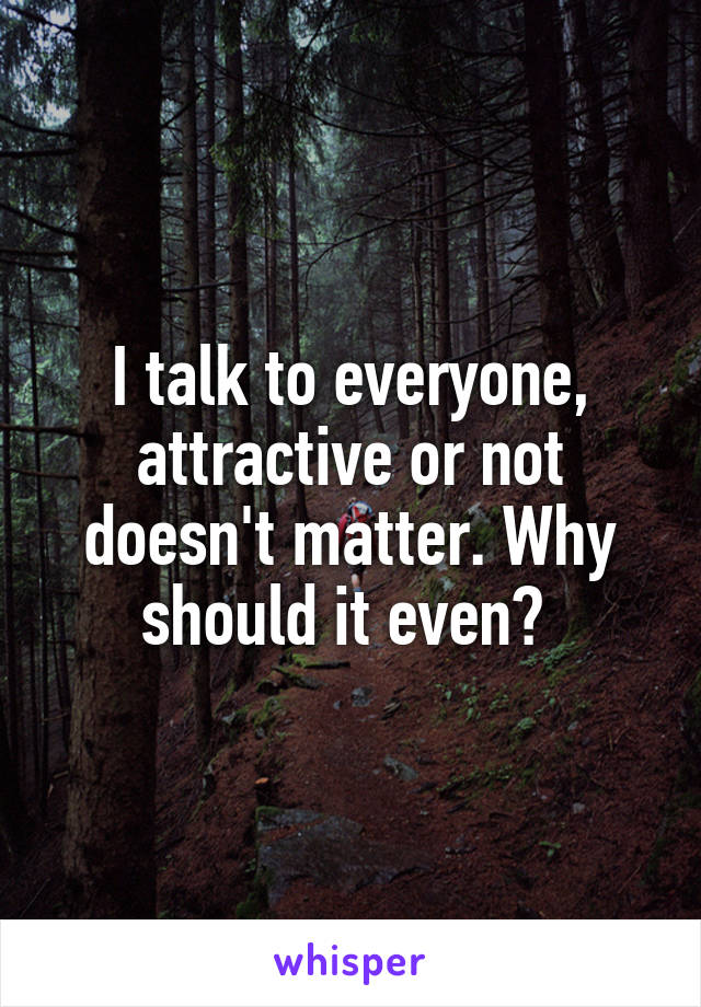 I talk to everyone, attractive or not doesn't matter. Why should it even? 