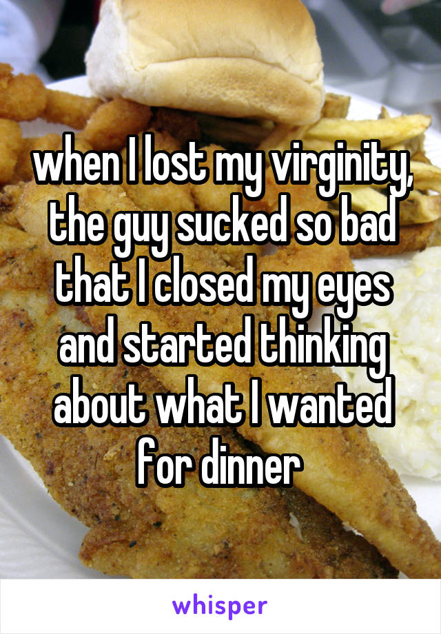 when I lost my virginity, the guy sucked so bad that I closed my eyes and started thinking about what I wanted for dinner 
