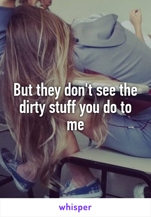 But they don't see the dirty stuff you do to me
