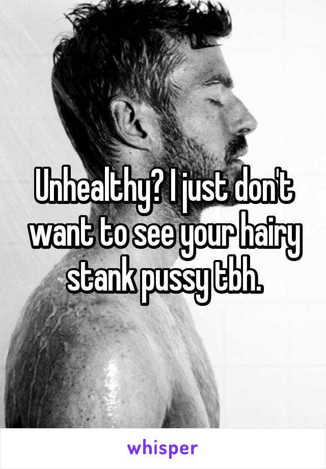 Unhealthy? I just don't want to see your hairy stank pussy tbh.