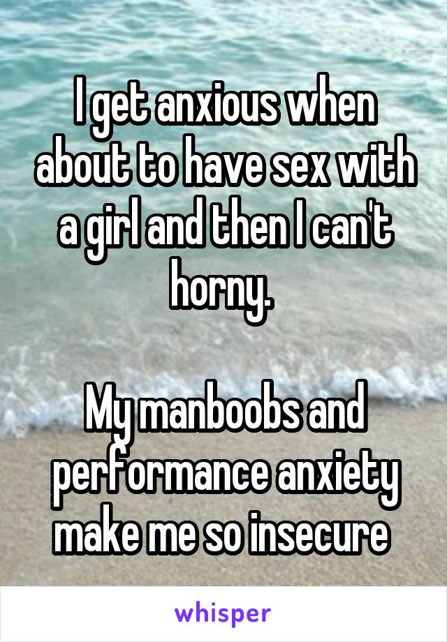 I get anxious when about to have sex with a girl and then I can't horny. 

My manboobs and performance anxiety make me so insecure 