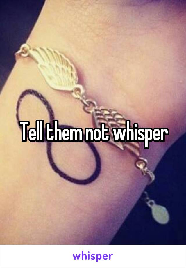 Tell them not whisper