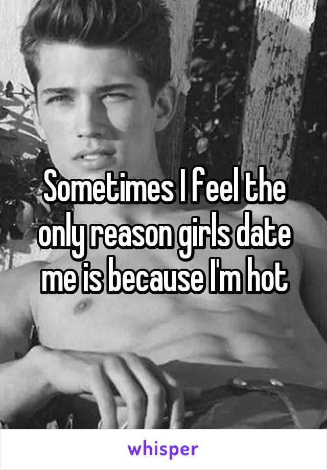 Sometimes I feel the only reason girls date me is because I'm hot