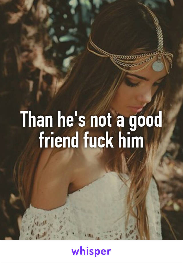 Than he's not a good friend fuck him