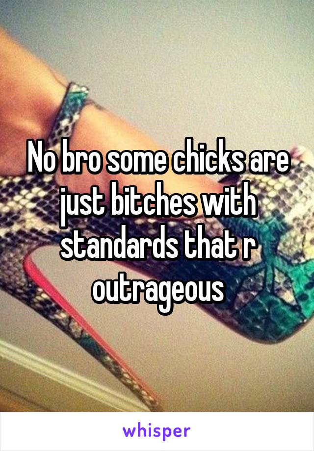 No bro some chicks are just bitches with standards that r outrageous