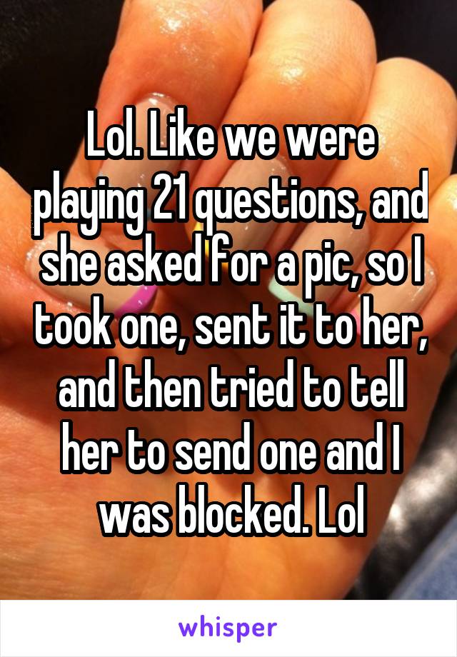 Lol. Like we were playing 21 questions, and she asked for a pic, so I took one, sent it to her, and then tried to tell her to send one and I was blocked. Lol