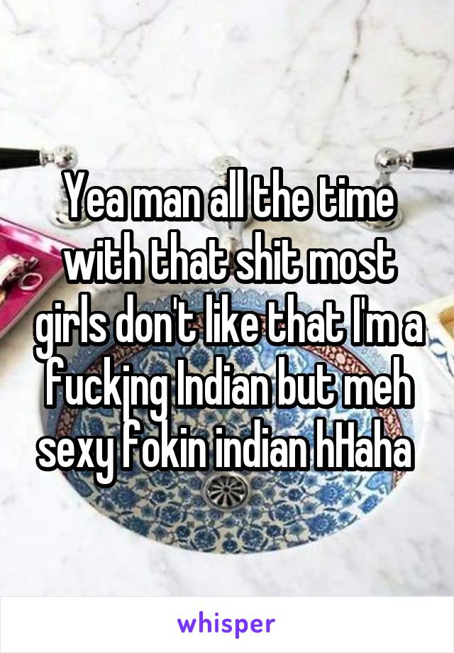 Yea man all the time with that shit most girls don't like that I'm a fuckjng Indian but meh sexy fokin indian hHaha 