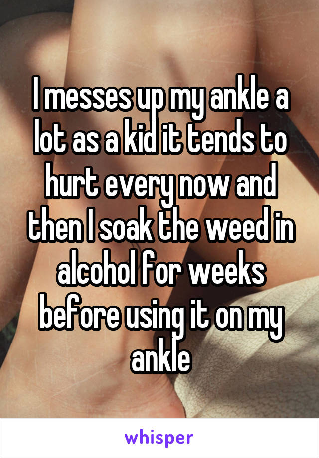 I messes up my ankle a lot as a kid it tends to hurt every now and then I soak the weed in alcohol for weeks before using it on my ankle