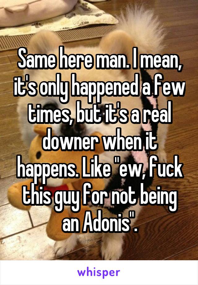 Same here man. I mean, it's only happened a few times, but it's a real downer when it happens. Like "ew, fuck this guy for not being an Adonis".