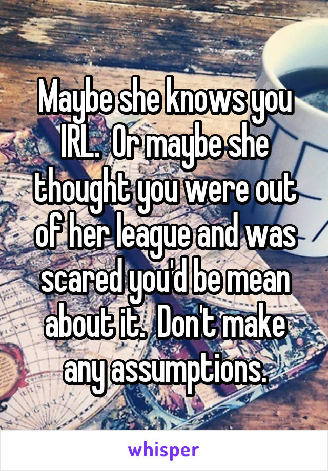 Maybe she knows you IRL.  Or maybe she thought you were out of her league and was scared you'd be mean about it.  Don't make any assumptions.