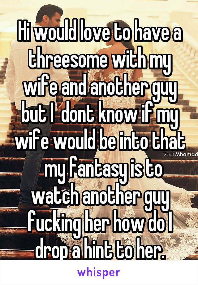Hi would love to have a threesome with my wife and another guy but I  dont know if my wife would be into that   my fantasy is to watch another guy fucking her how do I drop a hint to her.